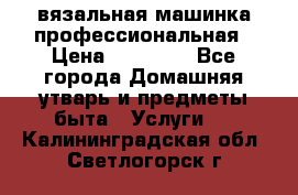 вязальная машинка профессиональная › Цена ­ 15 000 - Все города Домашняя утварь и предметы быта » Услуги   . Калининградская обл.,Светлогорск г.